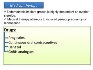 Medical therapy
Endometriotic implant growth is highly dependent on ovarian
steroids.
 Medical therapy attempts to induced pseudopregnancy or
menopause
Drugs:
Progestins
Continuous oral contraceptives
Danazol
GnRH analogues
 