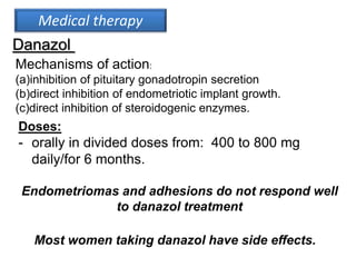 Medical therapy
Danazol
Mechanisms of action:
(a)inhibition of pituitary gonadotropin secretion
(b)direct inhibition of endometriotic implant growth.
(c)direct inhibition of steroidogenic enzymes.
Doses:
- orally in divided doses from: 400 to 800 mg
daily/for 6 months.
Most women taking danazol have side effects.
Endometriomas and adhesions do not respond well
to danazol treatment
 