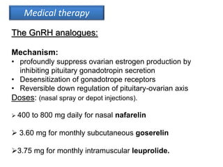 Medical therapy
The GnRH analogues:
Mechanism:
• profoundly suppress ovarian estrogen production by
inhibiting pituitary gonadotropin secretion
• Desensitization of gonadotrope receptors
• Reversible down regulation of pituitary-ovarian axis
Doses: (nasal spray or depot injections).
 400 to 800 mg daily for nasal nafarelin
 3.60 mg for monthly subcutaneous goserelin
3.75 mg for monthly intramuscular leuprolide.
 