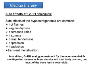 Side effects of the hypoestrogenemia are common:
 hot flashes
 vaginal dryness
 decreased libido
 insomnia
 breast tenderness
 depression
 headaches
transient menstruation.
In addition, GnRH analogue treatment for the recommended 6-
month period decreases bone density and total body calcium, but
most of the bone loss is reversible.
Medical therapy
Side effects of GnRH analogues:
 