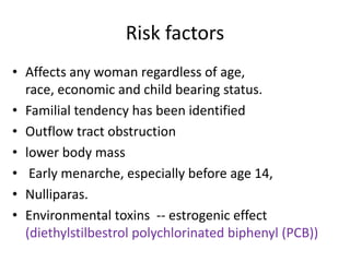 Risk factors
• Affects any woman regardless of age,
race, economic and child bearing status.
• Familial tendency has been identified
• Outflow tract obstruction
• lower body mass
• Early menarche, especially before age 14,
• Nulliparas.
• Environmental toxins -- estrogenic effect
(diethylstilbestrol polychlorinated biphenyl (PCB))
 