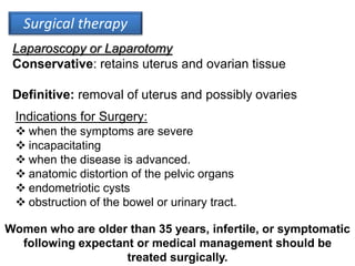 Surgical therapy
Laparoscopy or Laparotomy
Conservative: retains uterus and ovarian tissue
Definitive: removal of uterus and possibly ovaries
Indications for Surgery:
 when the symptoms are severe
 incapacitating
 when the disease is advanced.
 anatomic distortion of the pelvic organs
 endometriotic cysts
 obstruction of the bowel or urinary tract.
Women who are older than 35 years, infertile, or symptomatic
following expectant or medical management should be
treated surgically.
 
