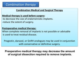 Combination therapy
Combination Medical and Surgical Therapy
Medical therapy is used before surgery:
-to decrease the size of endometriotic implants.
-reduce the extent of surgery.
Postoperative medical therapy:
When complete removal of implants is not possible or advisable
is used to treat residual disease.
Progestin, danazol, or GnRH analogues may be used in conjunction
with conservative or definitive surgery.
Preoperative medical therapy may decrease the amount
of surgical dissection required to remove implants.
 
