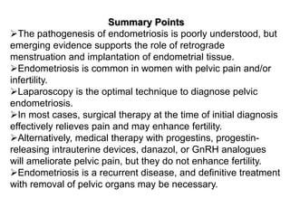 Summary Points
The pathogenesis of endometriosis is poorly understood, but
emerging evidence supports the role of retrograde
menstruation and implantation of endometrial tissue.
Endometriosis is common in women with pelvic pain and/or
infertility.
Laparoscopy is the optimal technique to diagnose pelvic
endometriosis.
In most cases, surgical therapy at the time of initial diagnosis
effectively relieves pain and may enhance fertility.
Alternatively, medical therapy with progestins, progestin-
releasing intrauterine devices, danazol, or GnRH analogues
will ameliorate pelvic pain, but they do not enhance fertility.
Endometriosis is a recurrent disease, and definitive treatment
with removal of pelvic organs may be necessary.
 