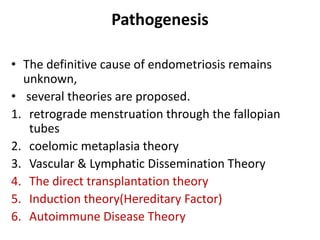 Pathogenesis
• The definitive cause of endometriosis remains
unknown,
• several theories are proposed.
1. retrograde menstruation through the fallopian
tubes
2. coelomic metaplasia theory
3. Vascular & Lymphatic Dissemination Theory
4. The direct transplantation theory
5. Induction theory(Hereditary Factor)
6. Autoimmune Disease Theory
 