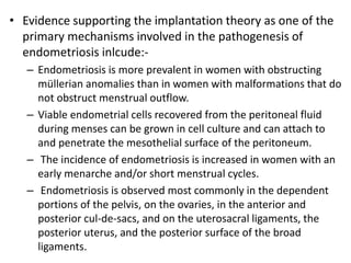 • Evidence supporting the implantation theory as one of the
primary mechanisms involved in the pathogenesis of
endometriosis inlcude:-
– Endometriosis is more prevalent in women with obstructing
müllerian anomalies than in women with malformations that do
not obstruct menstrual outflow.
– Viable endometrial cells recovered from the peritoneal fluid
during menses can be grown in cell culture and can attach to
and penetrate the mesothelial surface of the peritoneum.
– The incidence of endometriosis is increased in women with an
early menarche and/or short menstrual cycles.
– Endometriosis is observed most commonly in the dependent
portions of the pelvis, on the ovaries, in the anterior and
posterior cul-de-sacs, and on the uterosacral ligaments, the
posterior uterus, and the posterior surface of the broad
ligaments.
 