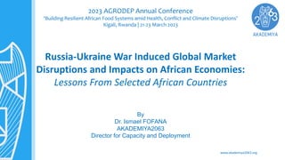 www.akademiya2063.org
Russia-Ukraine War Induced Global Market
Disruptions and Impacts on African Economies:
Lessons From Selected African Countries
By
Dr. Ismael FOFANA
AKADEMIYA2063
Director for Capacity and Deployment
2023 AGRODEP Annual Conference
‘Building Resilient African Food Systems amid Health, Conflict and Climate Disruptions’
Kigali, Rwanda | 21-23 March 2023
 