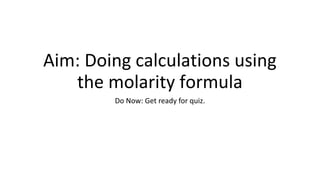 Aim: Doing calculations using
the molarity formula
Do Now: Get ready for quiz.
 
