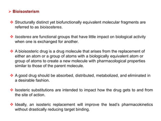  Structurally distinct yet biofunctionally equivalent molecular fragments are
referred to as bioisosteres.
 Isosteres are functional groups that have little impact on biological activity
when one is exchanged for another.
 A bioisosteric drug is a drug molecule that arises from the replacement of
either an atom or a group of atoms with a biologically equivalent atom or
group of atoms to create a new molecule with pharmacological properties
similar to those of the parent molecule.
 A good drug should be absorbed, distributed, metabolized, and eliminated in
a desirable fashion.
 Isosteric substitutions are intended to impact how the drug gets to and from
the site of action.
 Ideally, an isosteric replacement will improve the lead’s pharmacokinetics
without drastically reducing target binding.
 Bioisosterism
 