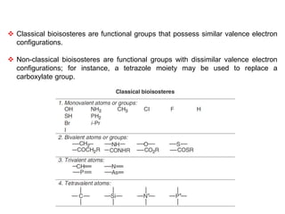  Classical bioisosteres are functional groups that possess similar valence electron
configurations.
 Non-classical bioisosteres are functional groups with dissimilar valence electron
configurations; for instance, a tetrazole moiety may be used to replace a
carboxylate group.
 