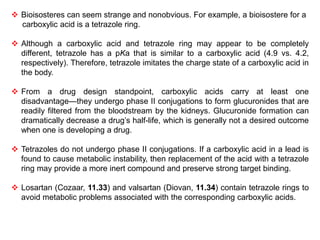  Bioisosteres can seem strange and nonobvious. For example, a bioisostere for a
carboxylic acid is a tetrazole ring.
 Although a carboxylic acid and tetrazole ring may appear to be completely
different, tetrazole has a pKa that is similar to a carboxylic acid (4.9 vs. 4.2,
respectively). Therefore, tetrazole imitates the charge state of a carboxylic acid in
the body.
 From a drug design standpoint, carboxylic acids carry at least one
disadvantage—they undergo phase II conjugations to form glucuronides that are
readily filtered from the bloodstream by the kidneys. Glucuronide formation can
dramatically decrease a drug’s half-life, which is generally not a desired outcome
when one is developing a drug.
 Tetrazoles do not undergo phase II conjugations. If a carboxylic acid in a lead is
found to cause metabolic instability, then replacement of the acid with a tetrazole
ring may provide a more inert compound and preserve strong target binding.
 Losartan (Cozaar, 11.33) and valsartan (Diovan, 11.34) contain tetrazole rings to
avoid metabolic problems associated with the corresponding carboxylic acids.
 
