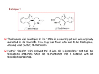  Thalidomide was developed in the 1950s as a sleeping pill and was originally
marketed as its racemate. This drug was found after use to be teratogenic,
causing fetus (foetus) abnormalities.
 Further research work showed that it was the S-enantiomer that had the
teratogenic properties while the R-enantiomer was a sedative with no
teratogenic properties.
Example 1
 