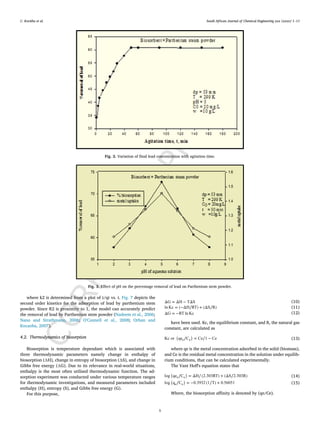 C
O
R
R
E
C
T
E
D
P
R
O
O
F
C. Kavitha et al. South African Journal of Chemical Engineering xxx (xxxx) 1–11
Fig. 2. Variation of final lead concentration with agitation time.
Fig. 3. Effect of pH on the percentage removal of lead on Parthenium stem powder.
where k2 is determined from a plot of t/qt vs. t. Fig. 7 depicts the
second order kinetics for the adsorption of lead by parthenium stem
powder. Since R2 is proximity to 1, the model can accurately predict
the removal of lead by Parthenium stem powder (Nadeem et al., 2006;
Nano and Strathmann, 2006; O'Connell et al., 2008; Orhan and
Kocaoba, 2007).
4.2. Thermodynamics of biosorption
Biosorption is temperature dependant which is associated with
three thermodynamic parameters namely change in enthalpy of
biosorption (∆H), change in entropy of biosorption (∆S), and change in
Gibbs free energy (∆G). Due to its relevance in real-world situations,
enthalpy is the most often utilised thermodynamic function. The ad-
sorption experiment was conducted under various temperature ranges
for thermodynamic investigations, and measured parameters included
enthalpy (H), entropy (S), and Gibbs free energy (G).
For this purpose,
(10)
(11)
(12)
have been used. Kc, the equilibrium constant, and R, the natural gas
constant, are calculated as
(13)
where qe is the metal concentration adsorbed in the solid (biomass),
and Ce is the residual metal concentration in the solution under equilib-
rium conditions, that can be calculated experimentally.
The Vant Hoff's equation states that
(14)
(15)
Where, the biosorption affinity is denoted by (qe/Ce).
5
 