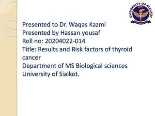 Presented to Dr. Waqas Kazmi
Presented by Hassan yousaf
Roll no: 20204022-014
Title: Results and Risk factors of thyroid
cancer
Department of MS Biological sciences
University of Sialkot.
 