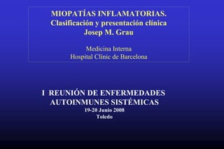 MIOPATÍAS INFLAMATORIAS.
Clasificación y presentación clínica
Josep M. Grau
Medicina Interna
Hospital Clínic de Barcelona
I REUNIÓN DE ENFERMEDADES
AUTOINMUNES SISTÉMICAS
19-20 Junio 2008
Toledo
 