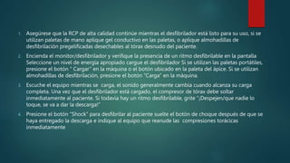 1. Asegúrese que la RCP de alta calidad continúe mientras el desfibrilador está listo para su uso, si se
utilizan paletas de mano aplique gel conductivo en las paletas, o aplique almohadillas de
desfibrilación pregelificadas desechables al tórax desnudo del paciente.
2. Encienda el monitor/desfibrilador y verifique la presencia de un ritmo desfibrilable en la pantalla
Seleccione un nivel de energía apropiado cargue el desfibrilador Si se utilizan las paletas portátiles,
presione el botón “ Cargar” en la máquina o el botón ubicado en la paleta del ápice. Si se utilizan
almohadillas de desfibrilación, presione el botón “Carga” en la máquina.
3. Escuche el equipo mientras se carga, el sonido generalmente cambia cuando alcanza su carga
completa. Una vez que el desfibrilador está cargado, el compresor de tórax debe soltar
inmediatamente al paciente. Si todavía hay un ritmo desfibrilable, grite “¡Despejen/que nadie lo
toque, se va a dar la descarga!”
4. Presione el botón “Shock” para desfibrilar al paciente suelte el botón de choque después de que se
haya entregado la descarga e indique al equipo que reanude las compresiones torácicas
inmediatamente
 