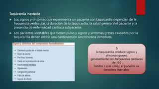Taquicardia Inestable
 Los signos y síntomas que experimenta un paciente con taquicardia dependen de la
frecuencia ventricular, la duración de la taquicardia, la salud general del paciente y la
presencia de enfermedad cardíaca subyacente.
 Los pacientes inestables que tienen pulso y signos y síntomas graves causados por la
taquicardia deben recibir una cardioversión sincronizada inmediata.
Si
la taquicardia produce signos y
síntomas graves,
generalmente con frecuencias cardíacas
de 150
latidos / min o más, el paciente se
considera inestable.
 
