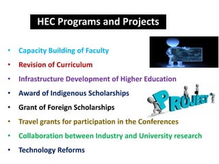 HEC Programs and Projects
• Capacity Building of Faculty
• Revision of Curriculum
• Infrastructure Development of Higher Education
• Award of Indigenous Scholarships
• Grant of Foreign Scholarships
• Travel grants for participation in the Conferences
• Collaboration between Industry and University research
• Technology Reforms
 