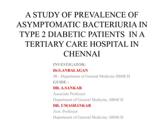 A STUDY OF PREVALENCE OF
ASYMPTOMATIC BACTERIURIA IN
TYPE 2 DIABETIC PATIENTS IN A
TERTIARY CARE HOSPITAL IN
CHENNAI
INVESTIGATOR:
Dr.S.ANBALAGAN
JR - Department of General Medicine SBMCH
GUIDE :
DR. A.SANKAR
Associate Professor
Department of General Medicine, SBMCH
DR. UMASHANKAR
Asst. Professor
Department of General Medicine, SBMCH
 