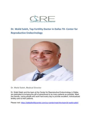 Dr. Walid Saleh, Top Fertility Doctor in Dallas TX- Center for
Reproductive Endocrinology
Dr. Walid Saleh, Medical Director
Dr. Walid Saleh and the team at the Center for Reproductive Endocrinology in Dallas
are dedicated to bringing the gift of parenthood to as many patients as possible. Meet
the friendly, caring people who work hard every day to provide excellent, individualized
fertility care to their patients.
Please visit: https://dallasfertilitycenter.com/our-center/meet-the-team/dr-walid-saleh/
 