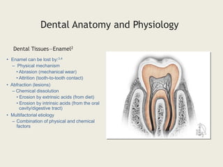 Dental Tissues—Enamel2
Dental Anatomy and Physiology
• Enamel can be lost by:3,4
– Physical mechanism
• Abrasion (mechanical wear)
• Attrition (tooth-to-tooth contact)
• Abfraction (lesions)
– Chemical dissolution
• Erosion by extrinsic acids (from diet)
• Erosion by intrinsic acids (from the oral
cavity/digestive tract)
• Multifactorial etiology
– Combination of physical and chemical
factors
 