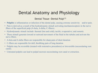 • Pulpitis is inflammation or infection of the dental pulp, causing extreme sensitivity and/or pain.
• Pain is derived as a result of the hydrodynamic stimuli activating mechanoreceptors in the nerve
fibers of the superficial pulp (A-beta, A-delta, C-fibers).
• Hydrodynamic stimuli include: thermal (hot and cold); tactile; evaporative; and osmotic
• These stimuli generate inward or outward movement of the fluid in the tubules and activate the
nerve fibers.
• A-beta and A-delta fibers are responsible for sharp pain of short duration
• C-fibers are responsible for dull, throbbing pain of long duration
• Pulpitis may be reversible (treated with restorative procedures) or irreversible (necessitating root
canal).
• Untreated pulpitis can lead to pulpal necrosis necessitating root canal or extraction.
Dental Tissue—Dental Pulp2,5
Dental Anatomy and Physiology
 