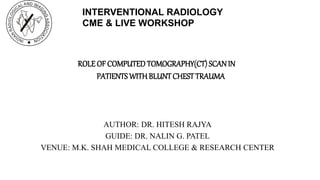 ROLE OF COMPUTED TOMOGRAPHY(CT) SCANIN
PATIENTS WITHBLUNTCHEST TRAUMA
AUTHOR: DR. HITESH RAJYA
GUIDE: DR. NALIN G. PATEL
VENUE: M.K. SHAH MEDICAL COLLEGE & RESEARCH CENTER
INTERVENTIONAL RADIOLOGY
CME & LIVE WORKSHOP
 