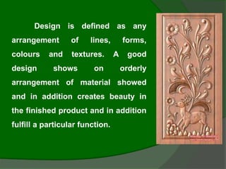 Design is defined as any
arrangement of lines, forms,
colours and textures. A good
design shows on orderly
arrangement of material showed
and in addition creates beauty in
the finished product and in addition
fulfill a particular function.
 