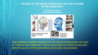 THE ROLE OF THE POLICE IN REDUCING THE FEAR OF CRIME
IN THE COMMUNITY
DR.SC.MENSUT ADEMI
DR.SC.DRITON MUHARREMI
D MUHARREMI, M ADEMI ‘THE ROLE OF THE POLICE IN REDUCING THE FEAR
OF CRIME IN THE COMMUNITY’ 2023 2(19) ACCESS TO JUSTICE IN EASTERN
EUROPE 242-254. HTTPS://DOI.ORG/10.33327/AJEE-18-6.2-N000225
 