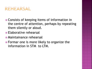  Consists of keeping items of information in
the centre of attention, perhaps by repeating
them silently or aloud.
 Elaborative rehearsal
 Maintainance rehearsal
 Formar one is more likely to organize the
information in STM to LTM.
 