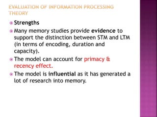  Strengths
 Many memory studies provide evidence to
support the distinction between STM and LTM
(in terms of encoding, duration and
capacity).
 The model can account for primacy &
recency effect.
 The model is influential as it has generated a
lot of research into memory.
 