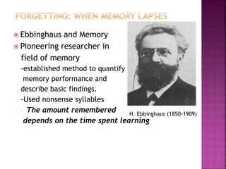  Ebbinghaus and Memory
 Pioneering researcher in
field of memory
-established method to quantify
memory performance and
describe basic findings.
-Used nonsense syllables
- The amount remembered
depends on the time spent learning
H. Ebbinghaus (1850-1909)
 