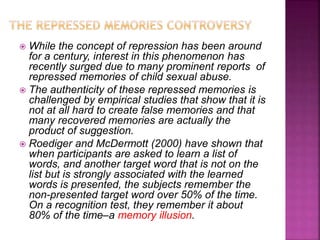  While the concept of repression has been around
for a century, interest in this phenomenon has
recently surged due to many prominent reports of
repressed memories of child sexual abuse.
 The authenticity of these repressed memories is
challenged by empirical studies that show that it is
not at all hard to create false memories and that
many recovered memories are actually the
product of suggestion.
 Roediger and McDermott (2000) have shown that
when participants are asked to learn a list of
words, and another target word that is not on the
list but is strongly associated with the learned
words is presented, the subjects remember the
non-presented target word over 50% of the time.
On a recognition test, they remember it about
80% of the time–a memory illusion.
 
