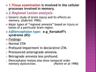  1.Tissue examination is involved in the cellular
processes involved in memory.
 2.Regional Lesion analysis-
 Generic study of brain injury and its effects on
memory. (Gabrieli 1995).
 Major types of “regional amnesia” based on injury or
lesion of a particular brain region.
 A)Diencephalon type: e.g Korsakoff’s
syndrome (KS)
 Findings:
 Normal STM
 Profound impairment in declarative LTM.
 Pronounced anterograde amnesia.
 Retrograde amnesia less profound.
o Diencephalon lesions also show temporal order
memory dysfunction. (Parkin et al 1990)
 