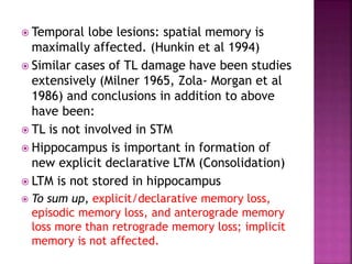  Temporal lobe lesions: spatial memory is
maximally affected. (Hunkin et al 1994)
 Similar cases of TL damage have been studies
extensively (Milner 1965, Zola- Morgan et al
1986) and conclusions in addition to above
have been:
 TL is not involved in STM
 Hippocampus is important in formation of
new explicit declarative LTM (Consolidation)
 LTM is not stored in hippocampus
 To sum up, explicit/declarative memory loss,
episodic memory loss, and anterograde memory
loss more than retrograde memory loss; implicit
memory is not affected.
 