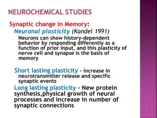 Synaptic change in Memory:
Neuronal plasticity (Kandel 1991)
Neurons can show history-dependent
behavior by responding differently as a
function of prior input, and this plasticity of
nerve cell and synapse is the basis of
memory
Short lasting plasticity – increase in
neurotransmitter release and specific
synaptic events
Long lasting plasticity – New protein
synthesis,physical growth of neural
processes and increase in number of
synaptic connections
 