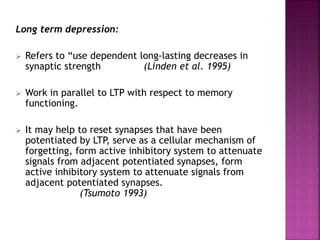 Long term depression:
 Refers to “use dependent long-lasting decreases in
synaptic strength (Linden et al. 1995)
 Work in parallel to LTP with respect to memory
functioning.
 It may help to reset synapses that have been
potentiated by LTP, serve as a cellular mechanism of
forgetting, form active inhibitory system to attenuate
signals from adjacent potentiated synapses, form
active inhibitory system to attenuate signals from
adjacent potentiated synapses.
(Tsumoto 1993)
 