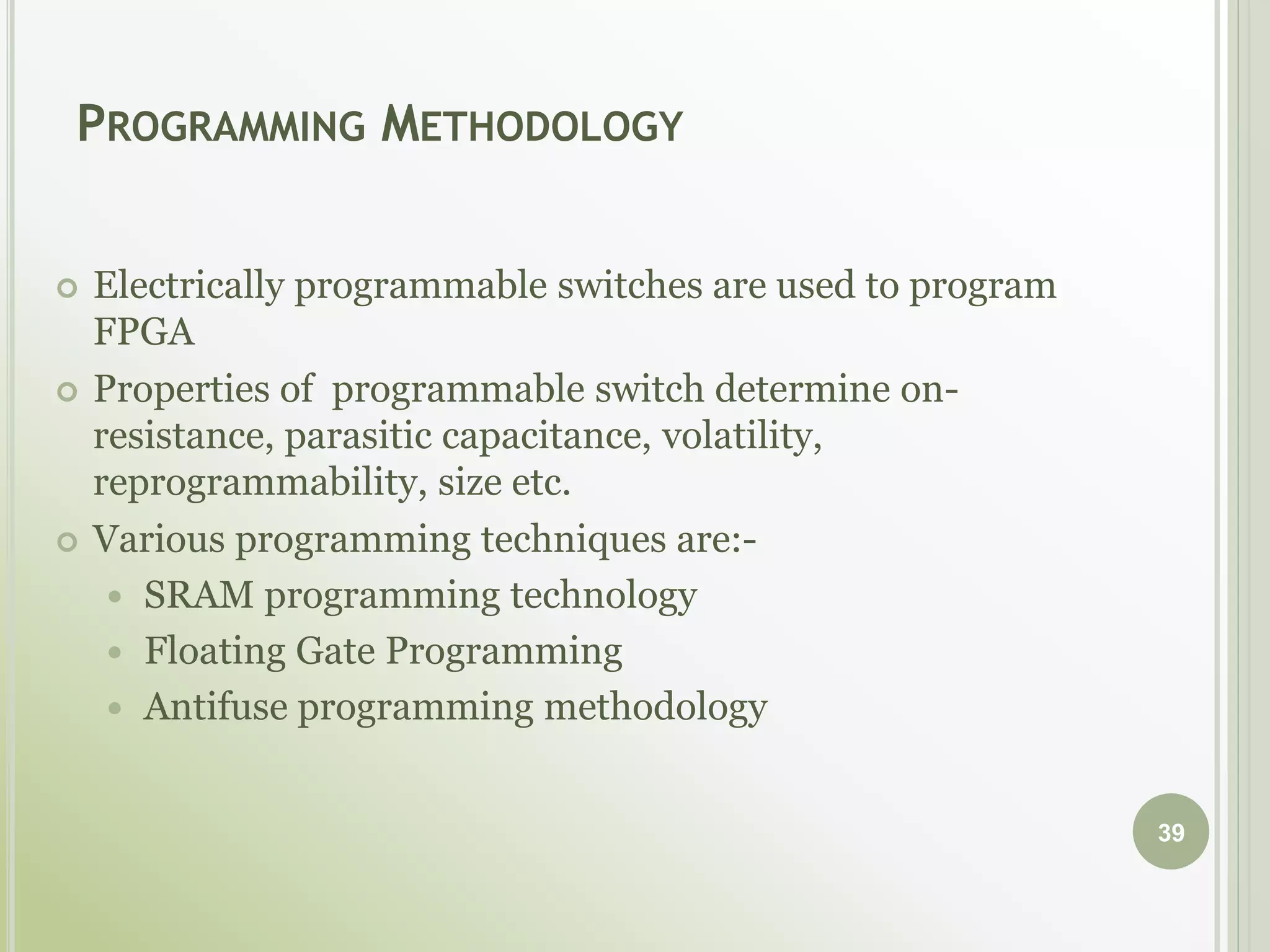 PROGRAMMING METHODOLOGY
 Electrically programmable switches are used to program
FPGA
 Properties of programmable switch determine on-
resistance, parasitic capacitance, volatility,
reprogrammability, size etc.
 Various programming techniques are:-
 SRAM programming technology
 Floating Gate Programming
 Antifuse programming methodology
39
 
