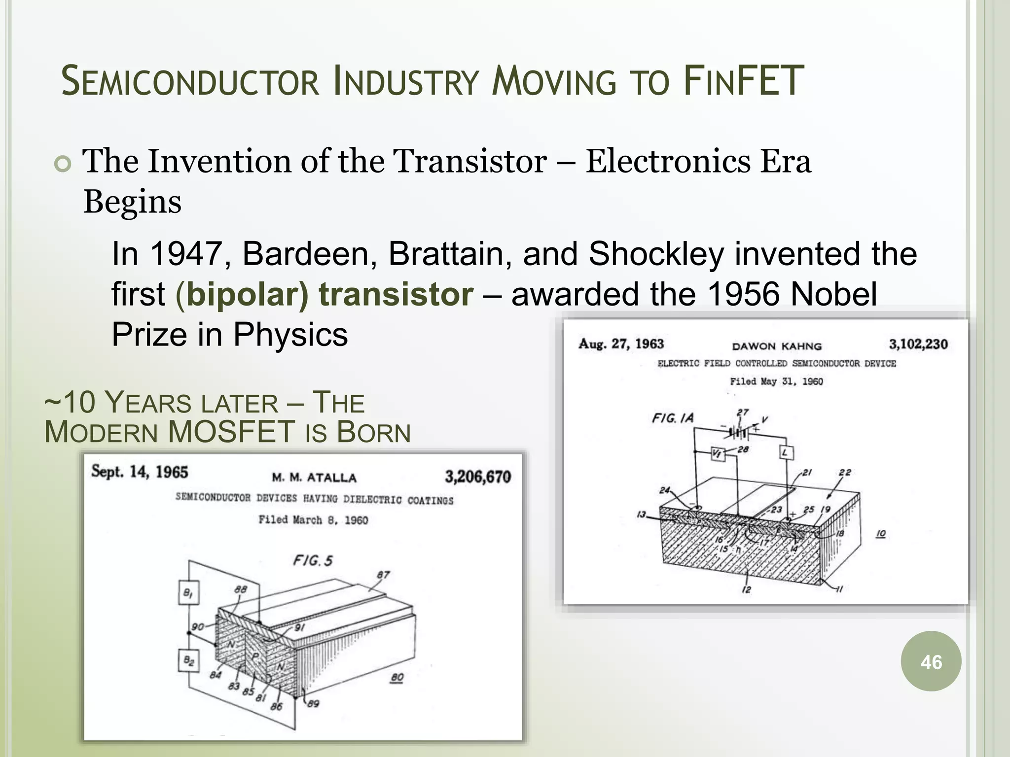 SEMICONDUCTOR INDUSTRY MOVING TO FINFET
 The Invention of the Transistor – Electronics Era
Begins
46
In 1947, Bardeen, Brattain, and Shockley invented the
first (bipolar) transistor – awarded the 1956 Nobel
Prize in Physics
~10 YEARS LATER – THE
MODERN MOSFET IS BORN
 