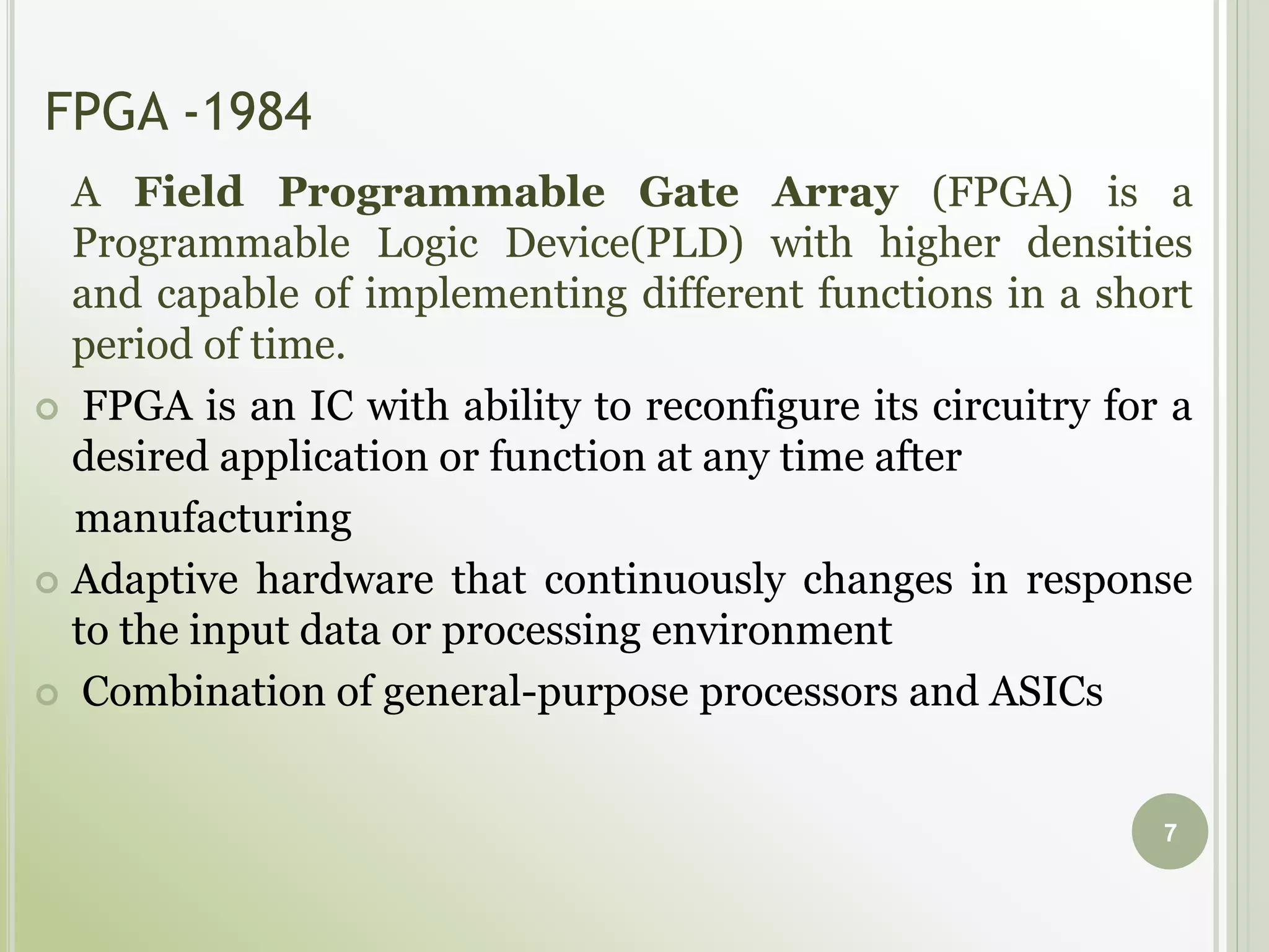 FPGA -1984
A Field Programmable Gate Array (FPGA) is a
Programmable Logic Device(PLD) with higher densities
and capable of implementing different functions in a short
period of time.
 FPGA is an IC with ability to reconfigure its circuitry for a
desired application or function at any time after
manufacturing
 Adaptive hardware that continuously changes in response
to the input data or processing environment
 Combination of general-purpose processors and ASICs
7
 
