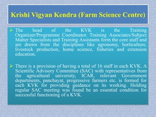 Krishi Vigyan Kendra (Farm Science Centre)
 The head of the KVK is the Training
Organizer/Programme Coordinator. Training Associates/Subject
Matter Specialists and Training Assistants form the core staff and
are drawn from the disciplines like agronomy, horticulture,
livestock production, home science, fisheries and extension
education.
 There is a provision of having a total of 16 staff in each KVK. A
Scientific Advisory Committee (SAC) with representatives from
the agricultural university, ICAR, relevant Government
departments, panchayat, progressive farmers etc. is formed for
each KVK for providing guidance on its working. Holding
regular SAC meeting was found be an essential condition for
successful functioning of a KVK.
 