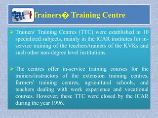 Trainers� Training Centre
 Trainers' Training Centres (TTC) were established in 10
specialized subjects, mainly in the ICAR institutes for in-
service training of the teachers/trainers of the KVKs and
such other non-degree level institutions.
 The centres offer in-service training courses for the
trainers/instructors of the extension training centres,
farmers' training centres, agricultural schools, and
teachers dealing with work experience and vocational
courses. However, these TTC were closed by the ICAR
during the year 1996.
 