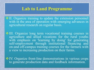 Lab to Land Programme
II. Organize training to update the extension personnel
with in the area of operation with emerging advances in
agricultural research on regular basis.
III. Organize long term vocational training courses in
agriculture and allied vocations for the rural youths
with emphasis on 'learning by doing' for generating
self-employment through institutional financing and
on-and off-campus training courses for the farmers with
a view to increasing production on their farms.
IV. Organize front-line demonstrations in various crops
to generate production data and feedback information.
 
