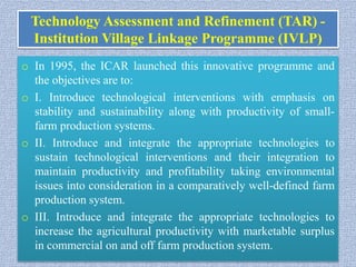 Technology Assessment and Refinement (TAR) -
Institution Village Linkage Programme (IVLP)
o In 1995, the ICAR launched this innovative programme and
the objectives are to:
o I. Introduce technological interventions with emphasis on
stability and sustainability along with productivity of small-
farm production systems.
o II. Introduce and integrate the appropriate technologies to
sustain technological interventions and their integration to
maintain productivity and profitability taking environmental
issues into consideration in a comparatively well-defined farm
production system.
o III. Introduce and integrate the appropriate technologies to
increase the agricultural productivity with marketable surplus
in commercial on and off farm production system.
 