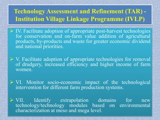 Technology Assessment and Refinement (TAR) -
Institution Village Linkage Programme (IVLP)
 IV. Facilitate adoption of appropriate post-harvest technologies
for conservation and on-farm value addition of agricultural
products, by-products and waste for greater economic dividend
and national priorities.
 V. Facilitate adoption of appropriate technologies for removal
of drudgery, increased efficiency and higher income of farm
women.
 VI. Monitor socio-economic impact of the technological
intervention for different farm production systems.
 VII. Identify extrapolation domains for new
technology/technology modules based on environmental
characterization at meso and mega level.
 