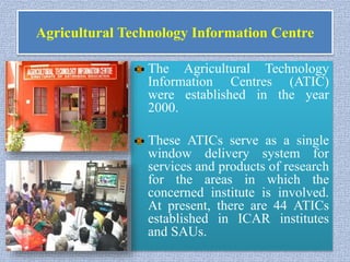 Agricultural Technology Information Centre
The Agricultural Technology
Information Centres (ATIC)
were established in the year
2000.
These ATICs serve as a single
window delivery system for
services and products of research
for the areas in which the
concerned institute is involved.
At present, there are 44 ATICs
established in ICAR institutes
and SAUs.
 