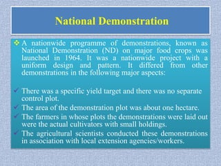 National Demonstration
 A nationwide programme of demonstrations, known as
National Demonstration (ND) on major food crops was
launched in 1964. It was a nationwide project with a
uniform design and pattern. It differed from other
demonstrations in the following major aspects:
 There was a specific yield target and there was no separate
control plot.
 The area of the demonstration plot was about one hectare.
 The farmers in whose plots the demonstrations were laid out
were the actual cultivators with small holdings.
 The agricultural scientists conducted these demonstrations
in association with local extension agencies/workers.
 