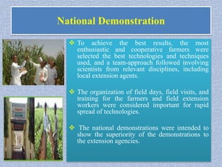National Demonstration
 To achieve the best results, the most
enthusiastic and cooperative farmers were
selected the best technologies and techniques
used, and a team-approach followed involving
scientists from relevant disciplines, including
local extension agents.
 The organization of field days, field visits, and
training for the farmers and field extension
workers were considered important for rapid
spread of technologies.
 The national demonstrations were intended to
show the superiority of the demonstrations to
the extension agencies.
 