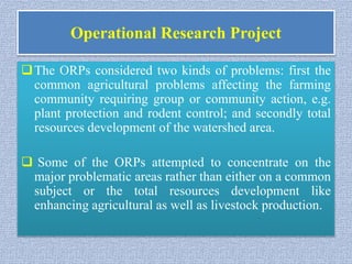 Operational Research Project
The ORPs considered two kinds of problems: first the
common agricultural problems affecting the farming
community requiring group or community action, e.g.
plant protection and rodent control; and secondly total
resources development of the watershed area.
 Some of the ORPs attempted to concentrate on the
major problematic areas rather than either on a common
subject or the total resources development like
enhancing agricultural as well as livestock production.
 