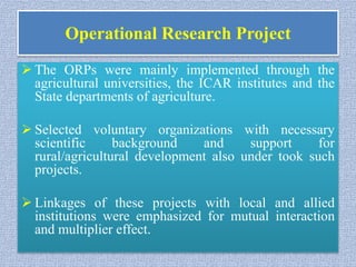 Operational Research Project
 The ORPs were mainly implemented through the
agricultural universities, the ICAR institutes and the
State departments of agriculture.
 Selected voluntary organizations with necessary
scientific background and support for
rural/agricultural development also under took such
projects.
 Linkages of these projects with local and allied
institutions were emphasized for mutual interaction
and multiplier effect.
 